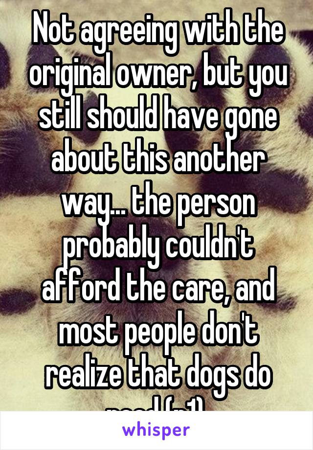 Not agreeing with the original owner, but you still should have gone about this another way... the person probably couldn't afford the care, and most people don't realize that dogs do need (p1) 