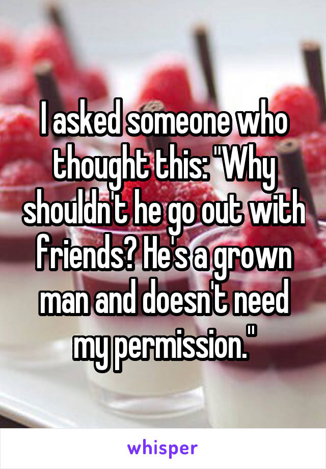 I asked someone who thought this: "Why shouldn't he go out with friends? He's a grown man and doesn't need my permission."