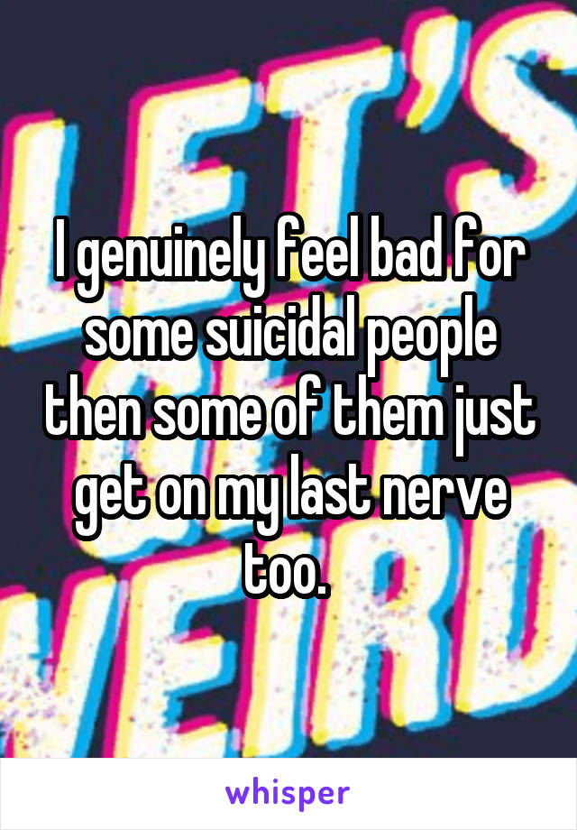 I genuinely feel bad for some suicidal people then some of them just get on my last nerve too. 