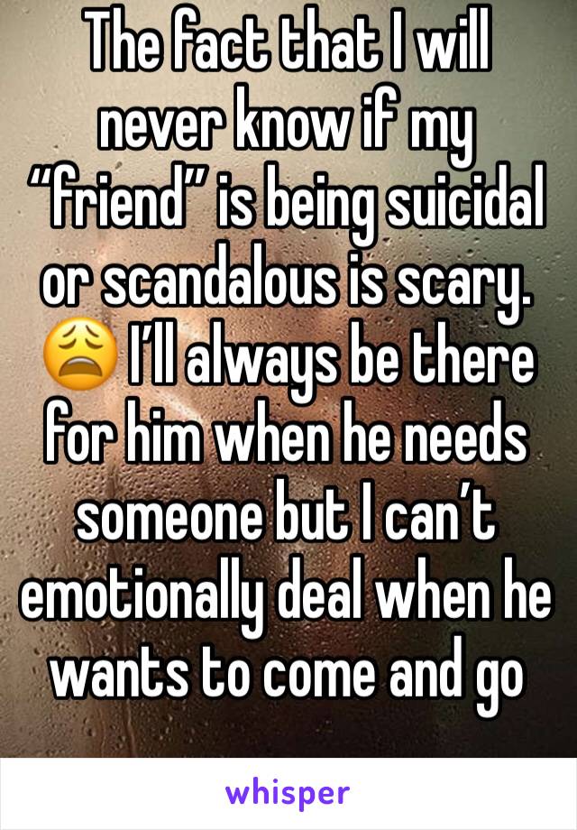 The fact that I will never know if my “friend” is being suicidal or scandalous is scary. 😩 I’ll always be there for him when he needs someone but I can’t emotionally deal when he wants to come and go