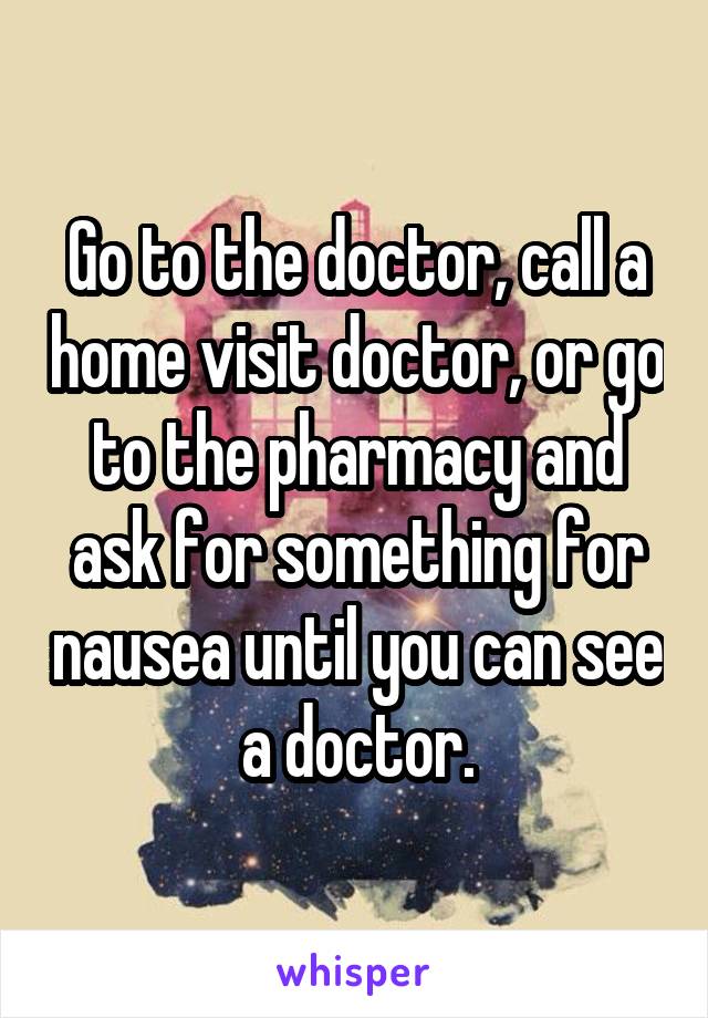 Go to the doctor, call a home visit doctor, or go to the pharmacy and ask for something for nausea until you can see a doctor.