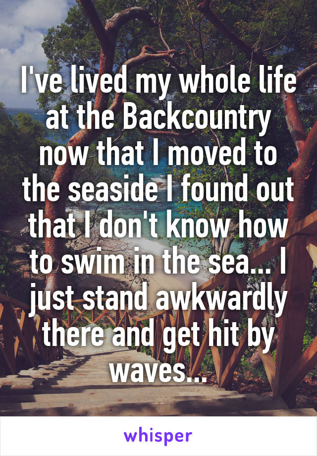 I've lived my whole life at the Backcountry now that I moved to the seaside I found out that I don't know how to swim in the sea... I just stand awkwardly there and get hit by waves...