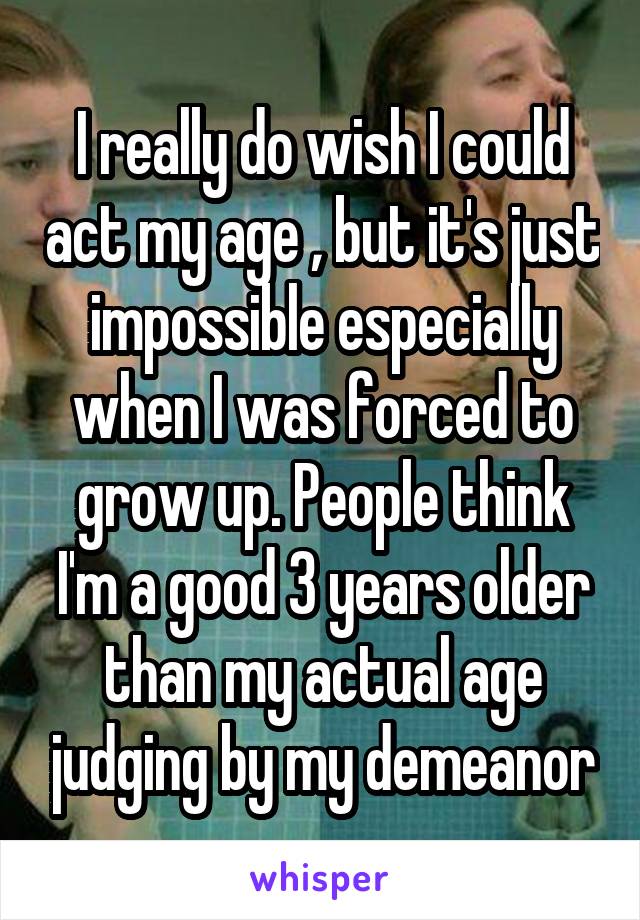 I really do wish I could act my age , but it's just impossible especially when I was forced to grow up. People think I'm a good 3 years older than my actual age judging by my demeanor