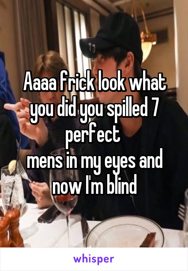 Aaaa frick look what you did you spilled 7 perfect 
mens in my eyes and now I'm blind