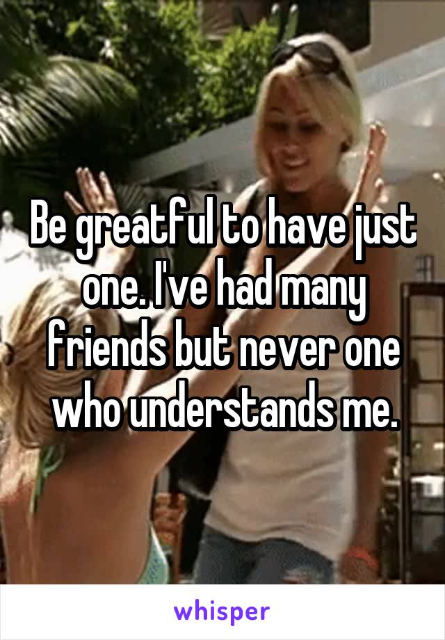 Be greatful to have just one. I've had many friends but never one who understands me.