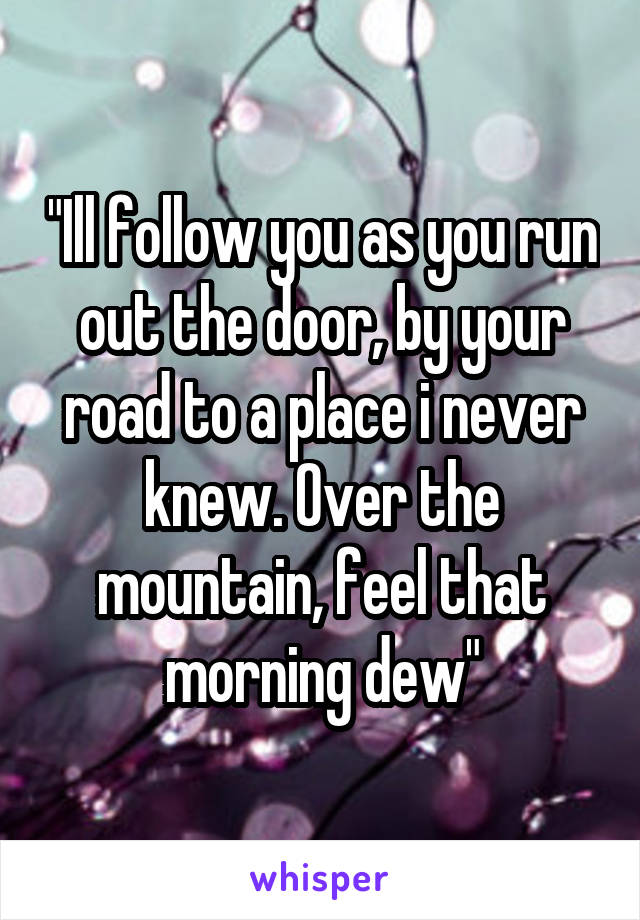 "Ill follow you as you run out the door, by your road to a place i never knew. Over the mountain, feel that morning dew"