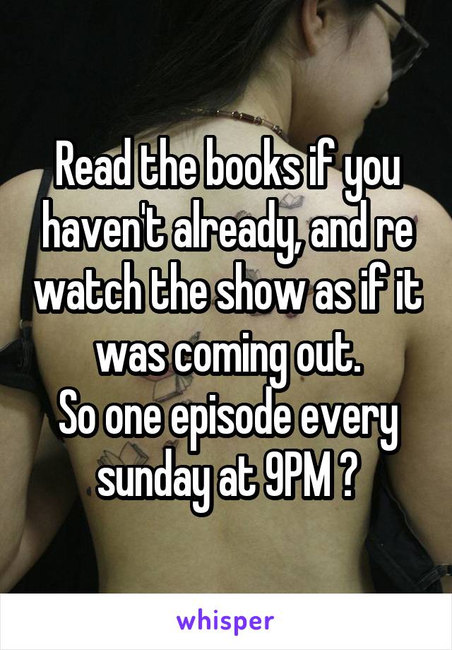 Read the books if you haven't already, and re watch the show as if it was coming out.
So one episode every sunday at 9PM 😄