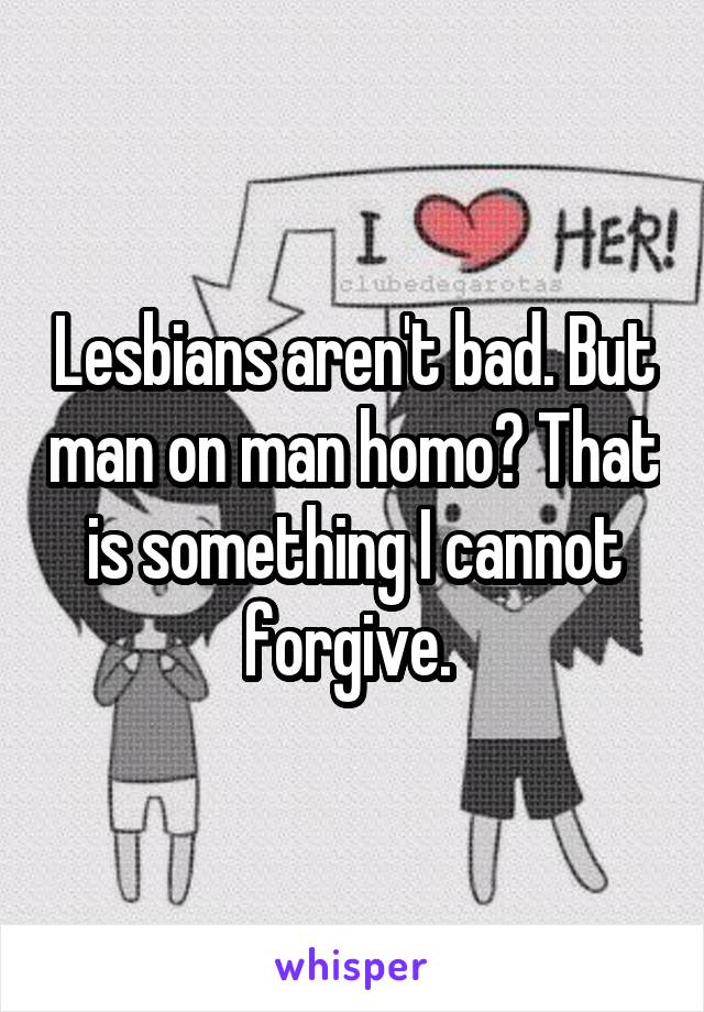 Lesbians aren't bad. But man on man homo? That is something I cannot forgive. 