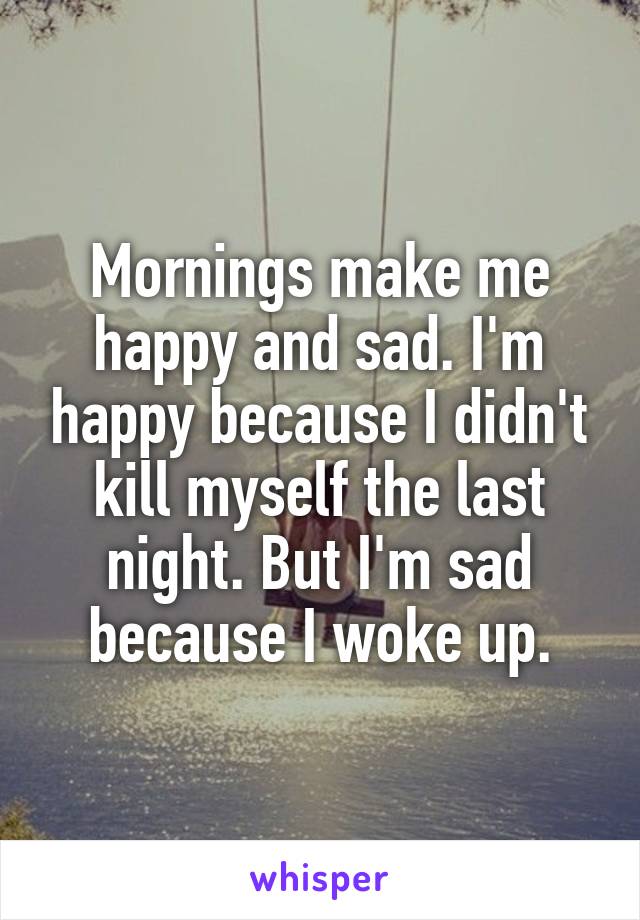 Mornings make me happy and sad. I'm happy because I didn't kill myself the last night. But I'm sad because I woke up.