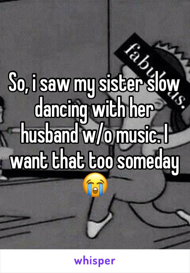 So, i saw my sister slow dancing with her husband w/o music. I want that too someday 😭