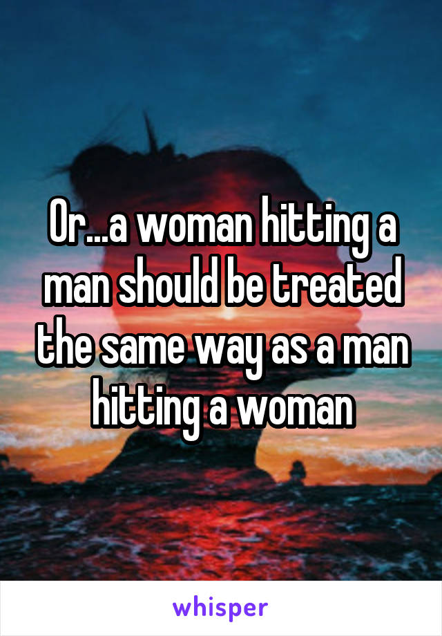 Or...a woman hitting a man should be treated the same way as a man hitting a woman