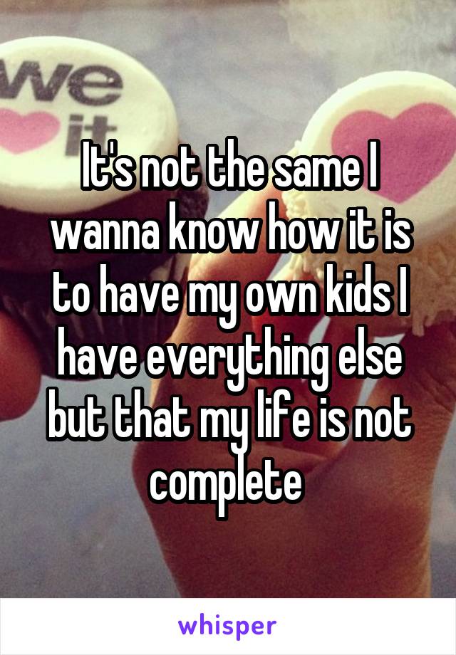 It's not the same I wanna know how it is to have my own kids I have everything else but that my life is not complete 