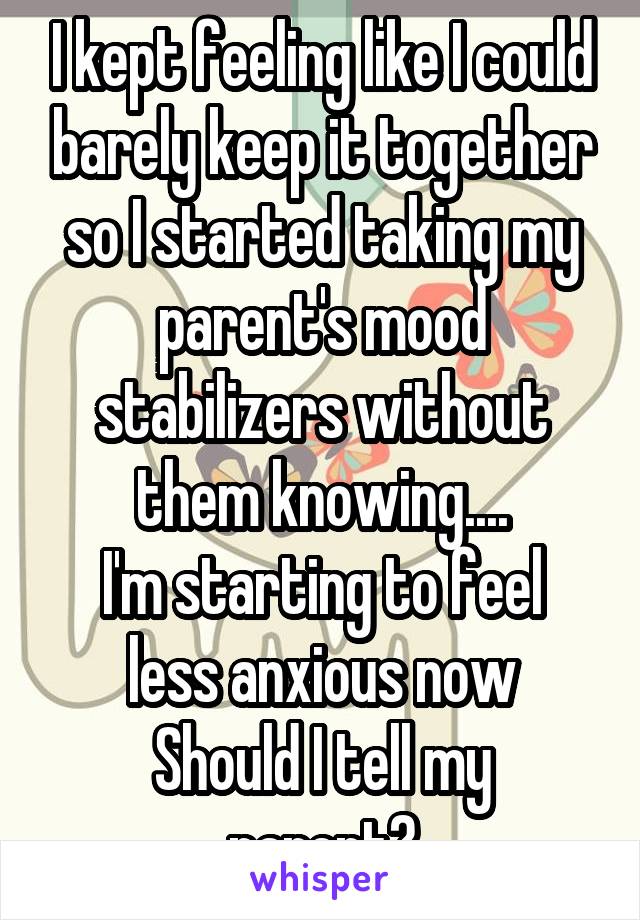 I kept feeling like I could barely keep it together so I started taking my parent's mood stabilizers without them knowing....
I'm starting to feel less anxious now
Should I tell my parent?