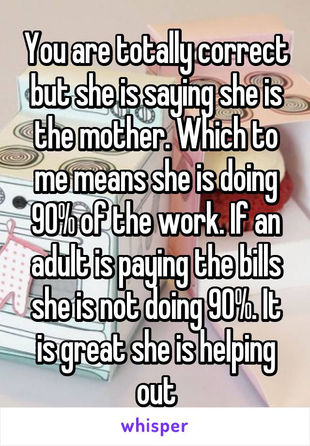 You are totally correct but she is saying she is the mother. Which to me means she is doing 90% of the work. If an adult is paying the bills she is not doing 90%. It is great she is helping out