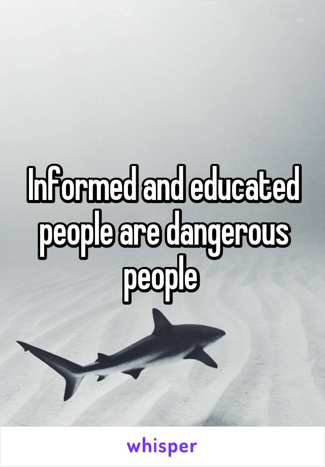 Informed and educated people are dangerous people 