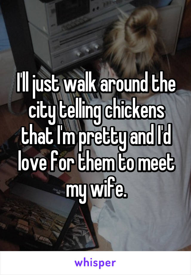 I'll just walk around the city telling chickens that I'm pretty and I'd love for them to meet my wife.