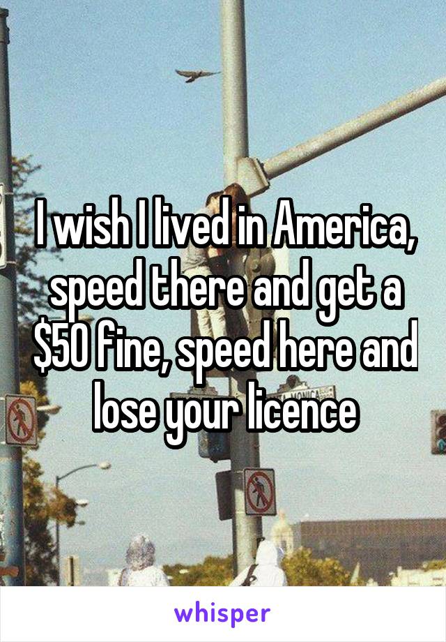 I wish I lived in America, speed there and get a $50 fine, speed here and lose your licence