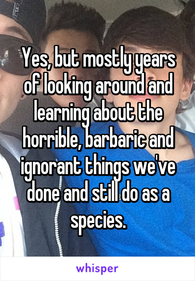 Yes, but mostly years of looking around and learning about the horrible, barbaric and ignorant things we've done and still do as a species.