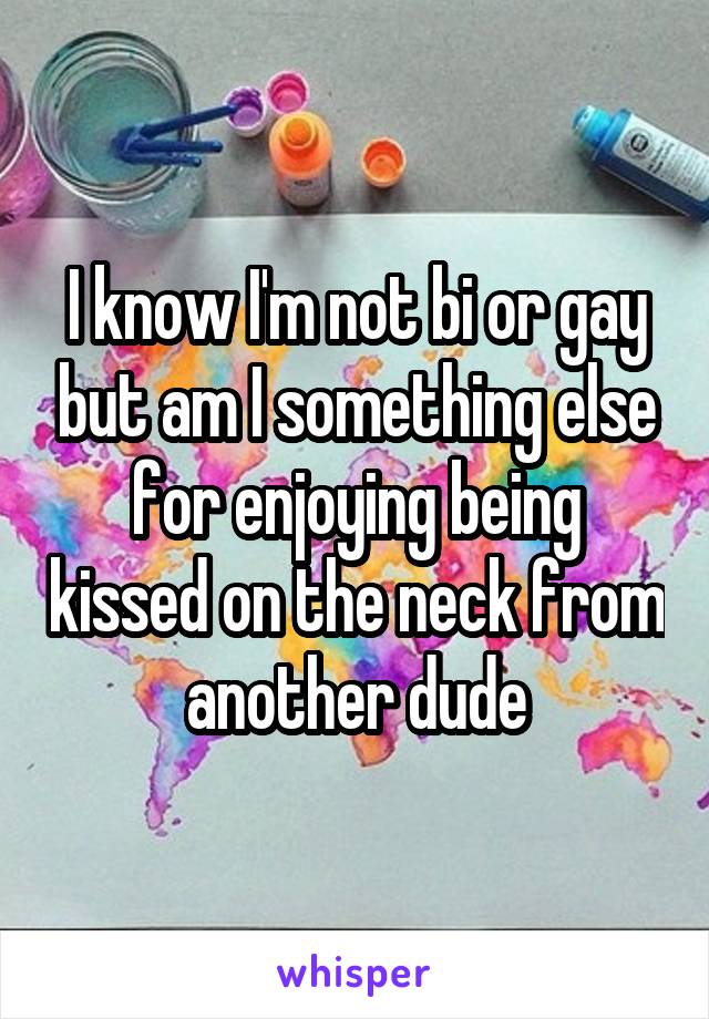 I know I'm not bi or gay but am I something else for enjoying being kissed on the neck from another dude