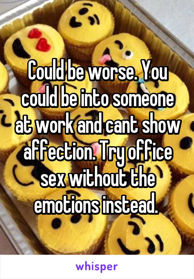 Could be worse. You could be into someone at work and cant show affection. Try office sex without the emotions instead. 