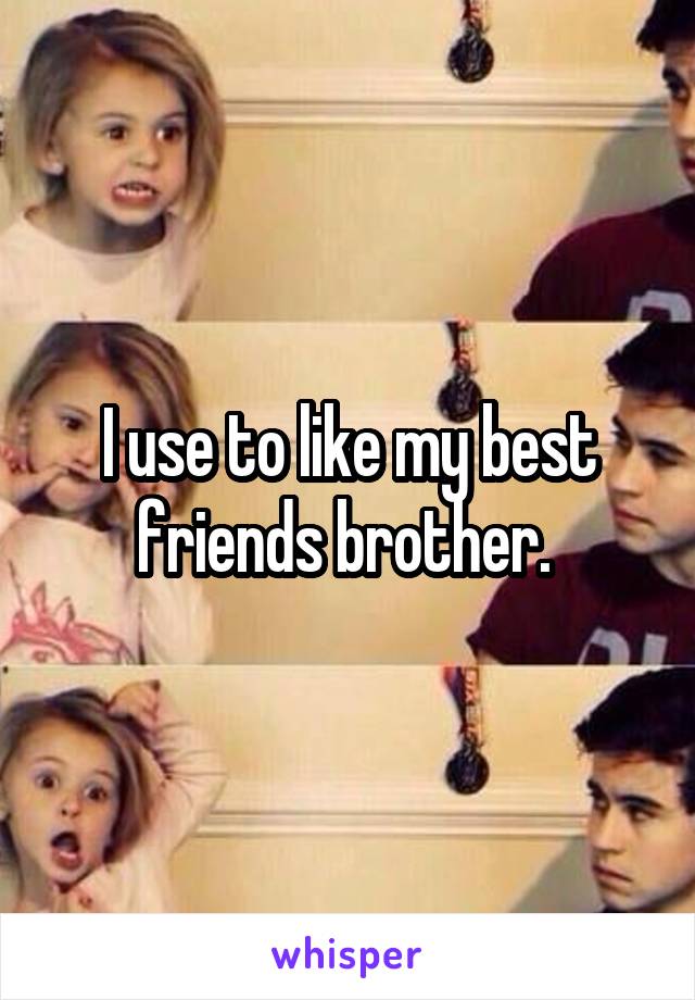 I use to like my best friends brother. 