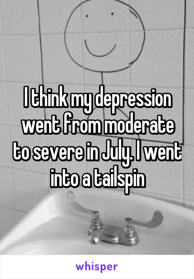 I think my depression went from moderate to severe in July. I went into a tailspin