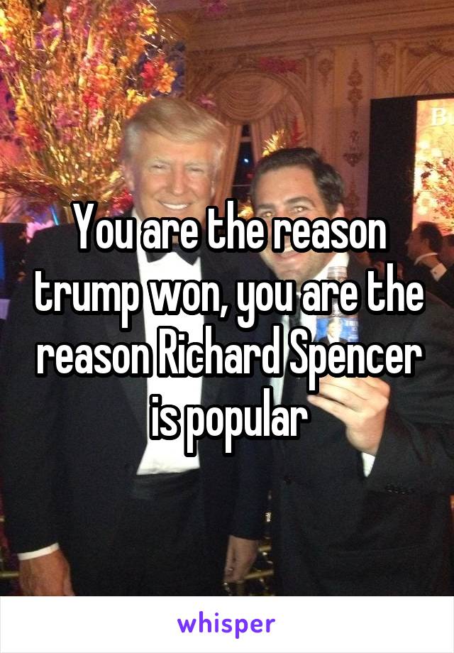 You are the reason trump won, you are the reason Richard Spencer is popular