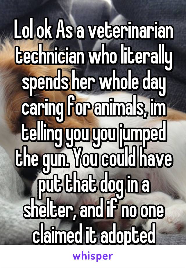 Lol ok As a veterinarian technician who literally spends her whole day caring for animals, im telling you you jumped the gun. You could have put that dog in a shelter, and if no one claimed it adopted