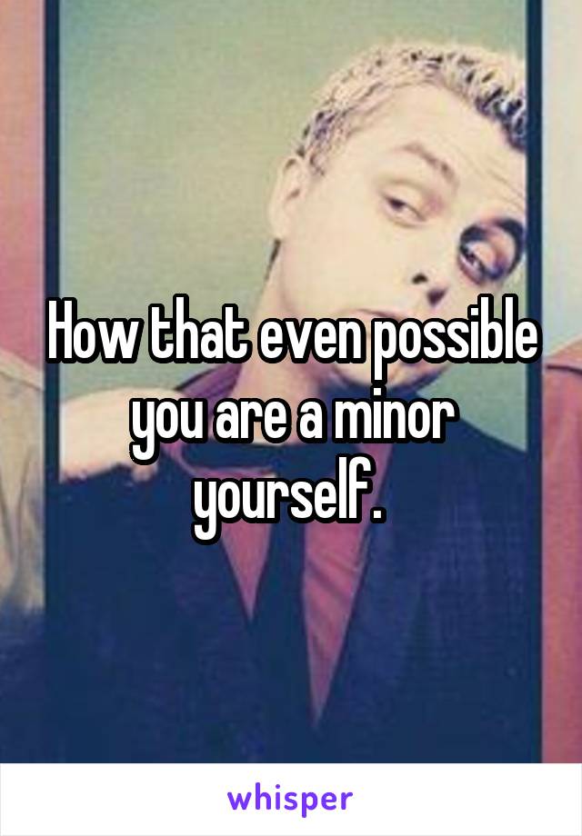 How that even possible you are a minor yourself. 