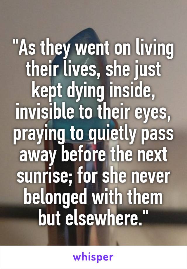 "As they went on living their lives, she just kept dying inside, invisible to their eyes, praying to quietly pass away before the next sunrise; for she never belonged with them but elsewhere."