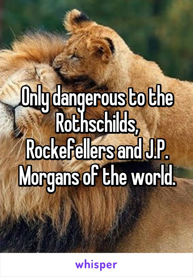 Only dangerous to the Rothschilds, Rockefellers and J.P. Morgans of the world.
