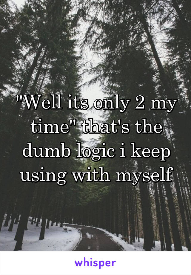 "Well its only 2 my time" that's the dumb logic i keep using with myself