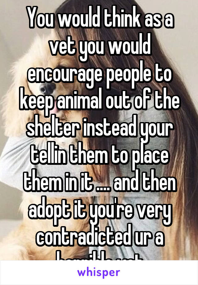 You would think as a vet you would encourage people to keep animal out of the shelter instead your tellin them to place them in it .... and then adopt it you're very contradicted ur a horrible vet