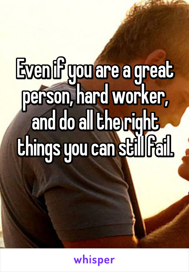 Even if you are a great person, hard worker, and do all the right things you can still fail.

