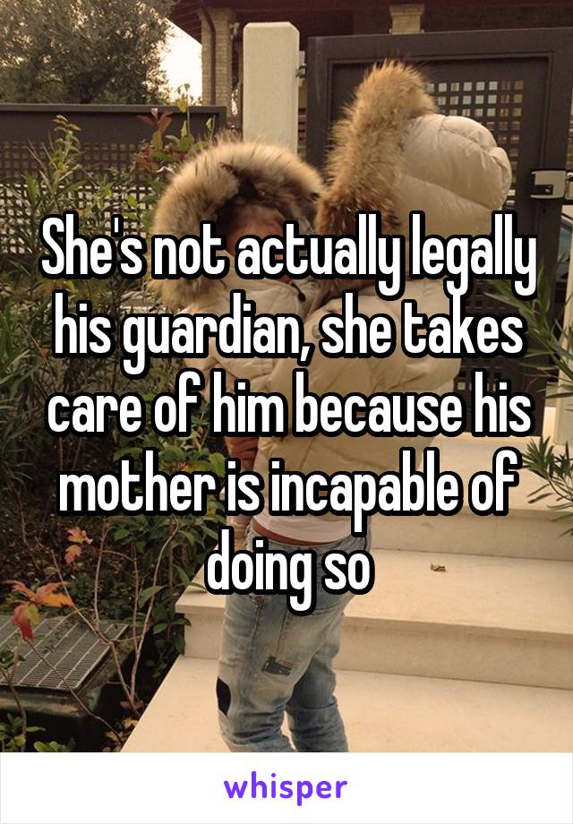 She's not actually legally his guardian, she takes care of him because his mother is incapable of doing so