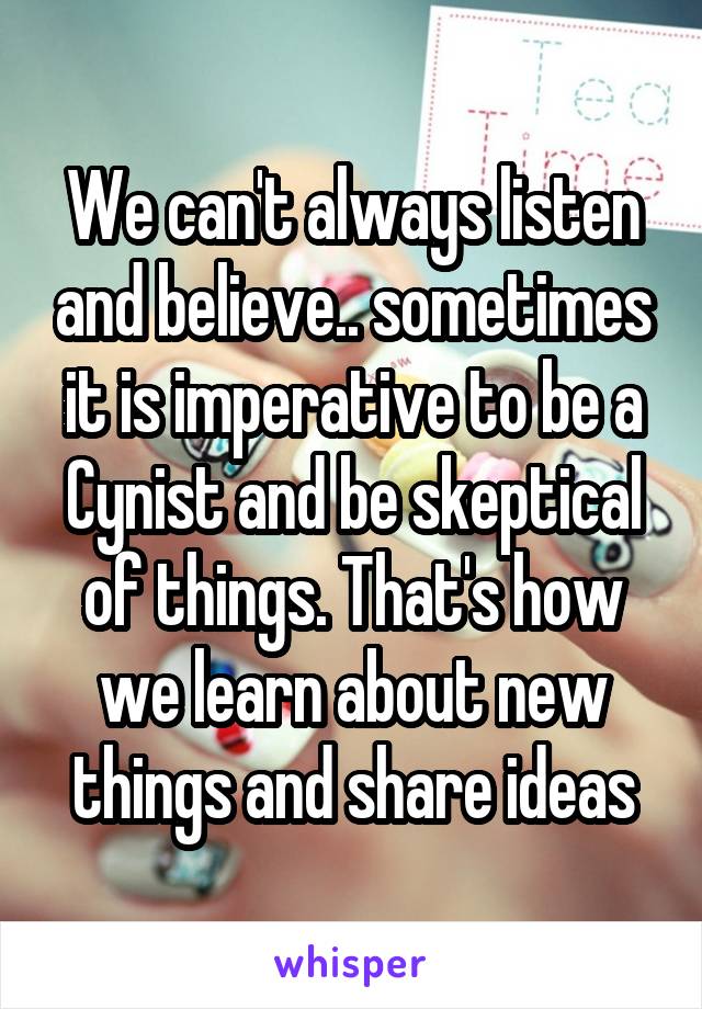 We can't always listen and believe.. sometimes it is imperative to be a Cynist and be skeptical of things. That's how we learn about new things and share ideas