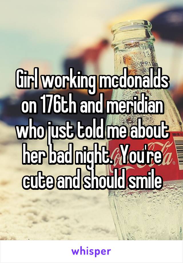 Girl working mcdonalds on 176th and meridian who just told me about her bad night.  You're cute and should smile