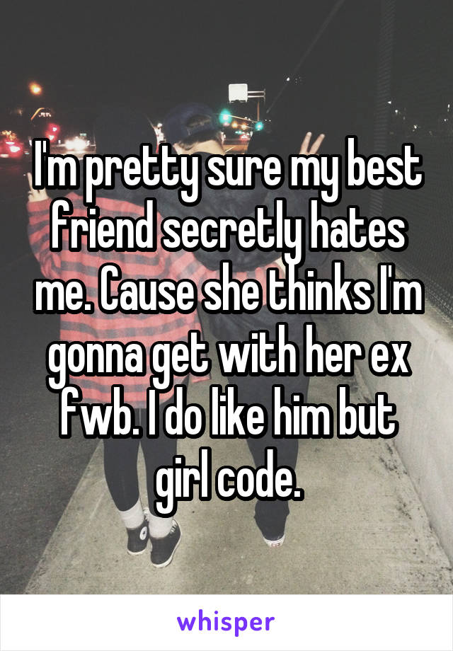 I'm pretty sure my best friend secretly hates me. Cause she thinks I'm gonna get with her ex fwb. I do like him but girl code.