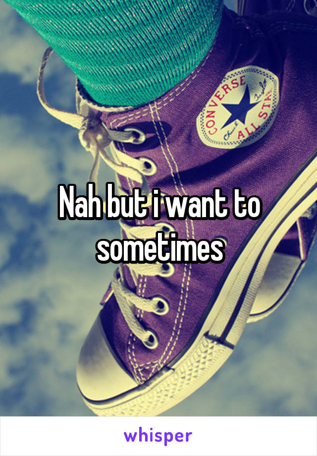 Nah but i want to sometimes