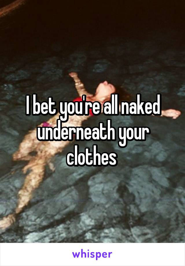 I bet you're all naked underneath your clothes 