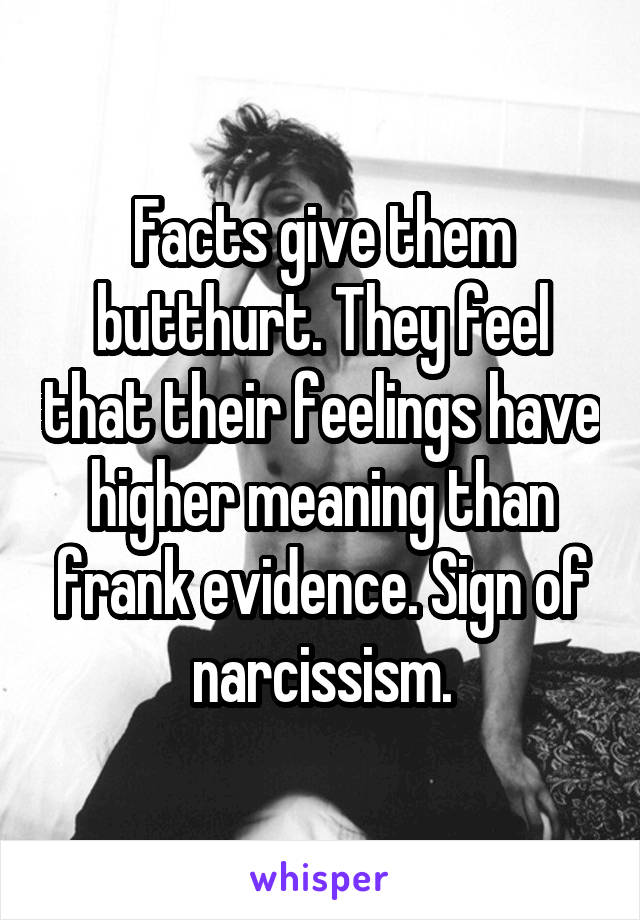 Facts give them butthurt. They feel that their feelings have higher meaning than frank evidence. Sign of narcissism.