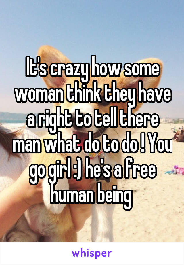 It's crazy how some woman think they have a right to tell there man what do to do ! You go girl :) he's a free human being 
