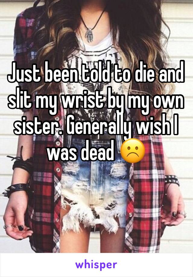 Just been told to die and slit my wrist by my own sister. Generally wish I was dead ☹️