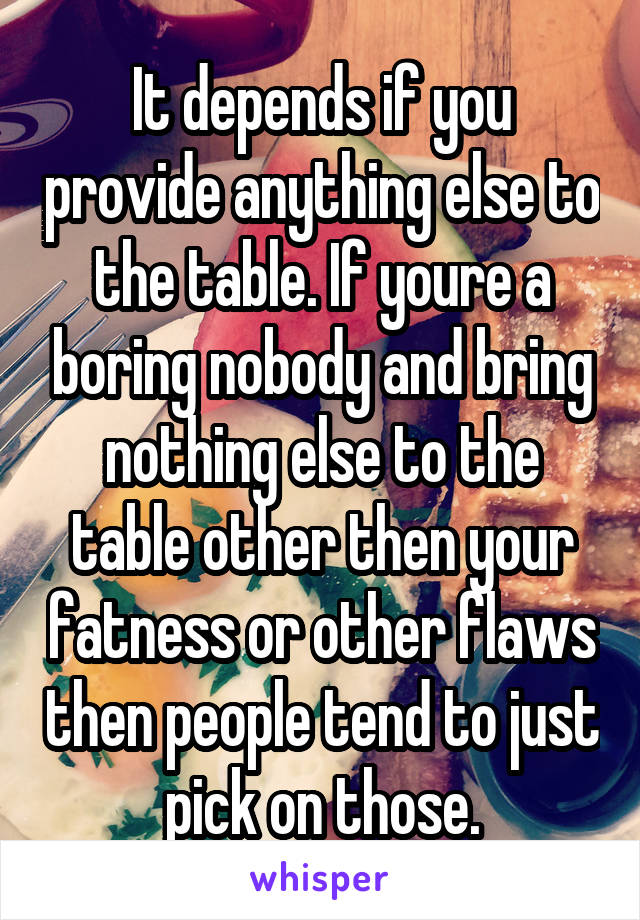 It depends if you provide anything else to the table. If youre a boring nobody and bring nothing else to the table other then your fatness or other flaws then people tend to just pick on those.