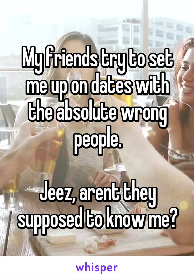 My friends try to set me up on dates with the absolute wrong people.

Jeez, arent they supposed to know me?