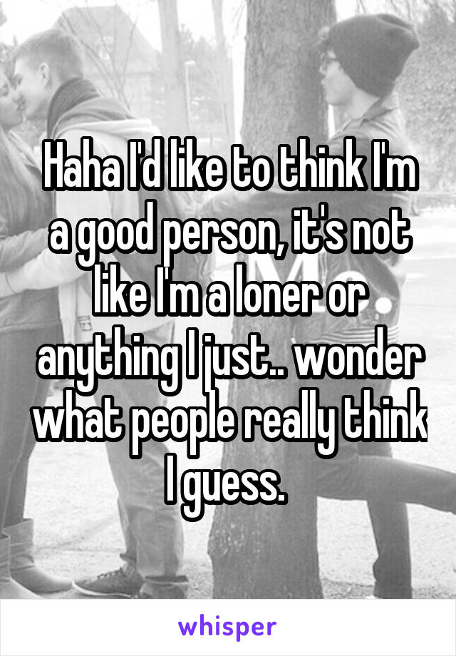 Haha I'd like to think I'm a good person, it's not like I'm a loner or anything I just.. wonder what people really think I guess. 