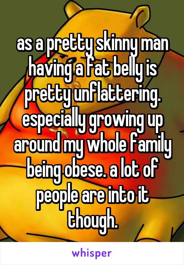 as a pretty skinny man having a fat belly is pretty unflattering. especially growing up around my whole family being obese. a lot of people are into it though.