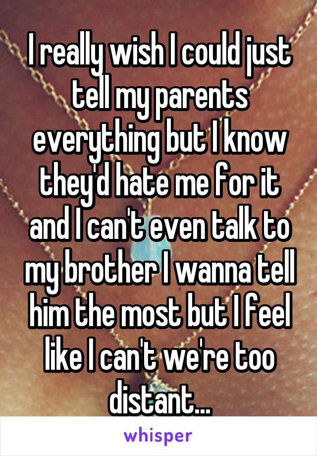 I really wish I could just tell my parents everything but I know they'd hate me for it and I can't even talk to my brother I wanna tell him the most but I feel like I can't we're too distant...