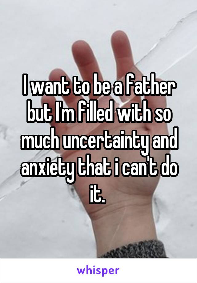 I want to be a father but I'm filled with so much uncertainty and anxiety that i can't do it. 