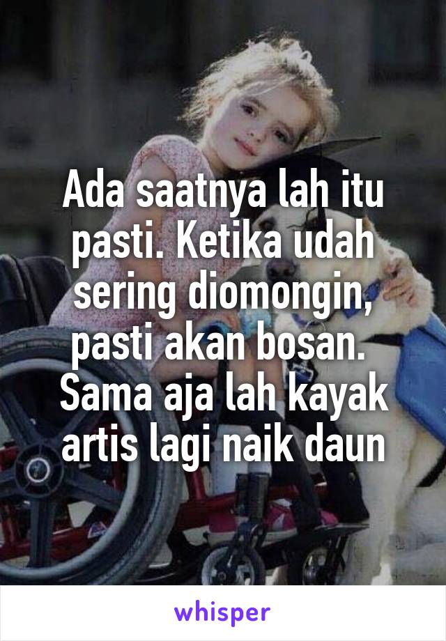 Ada saatnya lah itu pasti. Ketika udah sering diomongin, pasti akan bosan. 
Sama aja lah kayak artis lagi naik daun